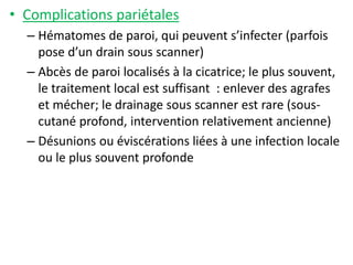 • Complications pariétales
– Hématomes de paroi, qui peuvent s’infecter (parfois
pose d’un drain sous scanner)
– Abcès de paroi localisés à la cicatrice; le plus souvent,
le traitement local est suffisant : enlever des agrafes
et mécher; le drainage sous scanner est rare (sous-
cutané profond, intervention relativement ancienne)
– Désunions ou éviscérations liées à une infection locale
ou le plus souvent profonde
 