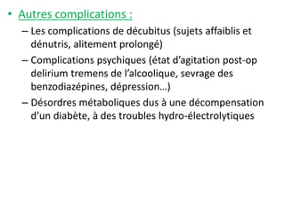 • Autres complications :
– Les complications de décubitus (sujets affaiblis et
dénutris, alitement prolongé)
– Complications psychiques (état d’agitation post-op
delirium tremens de l’alcoolique, sevrage des
benzodiazépines, dépression…)
– Désordres métaboliques dus à une décompensation
d’un diabète, à des troubles hydro-électrolytiques
 