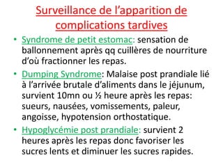 Surveillance de l’apparition de
complications tardives
• Syndrome de petit estomac: sensation de
ballonnement après qq cuillères de nourriture
d’où fractionner les repas.
• Dumping Syndrome: Malaise post prandiale lié
à l’arrivée brutale d’aliments dans le jéjunum,
survient 10mn ou ½ heure après les repas:
sueurs, nausées, vomissements, paleur,
angoisse, hypotension orthostatique.
• Hypoglycémie post prandiale: survient 2
heures après les repas donc favoriser les
sucres lents et diminuer les sucres rapides.
 