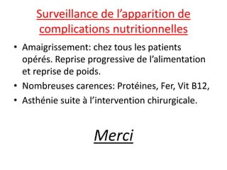 Surveillance de l’apparition de
complications nutritionnelles
• Amaigrissement: chez tous les patients
opérés. Reprise progressive de l’alimentation
et reprise de poids.
• Nombreuses carences: Protéines, Fer, Vit B12,
• Asthénie suite à l’intervention chirurgicale.
Merci
 