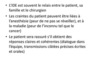 • L’IDE est souvent le relais entre le patient, sa
famille et le chirurgien
• Les craintes du patient peuvent être liées à
l’anesthésie (peur de ne pas se réveiller), et à
la maladie (peur de l’inconnu tel que le
cancer)
• Le patient sera rassuré s’il obtient des
réponses claires et cohérentes (dialogue dans
l’équipe, transmissions ciblées précises écrites
et orales)
 