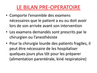 LE BILAN PRE-OPERATOIRE
• Comporte l’ensemble des examens
nécessaires que le patient a eu ou doit avoir
lors de son arrivée avant son intervention
• Les examens demandés sont prescrits par le
chirurgien ou l’anesthésiste
• Pour la chirurgie lourde des patients fragiles, il
peut être nécessaire de les hospitaliser
quelques jours plus tôt pour les préparer
(alimentation parentérale, kiné respiratoire)
 