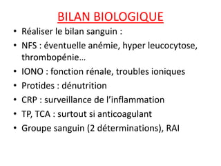 BILAN BIOLOGIQUE
• Réaliser le bilan sanguin :
• NFS : éventuelle anémie, hyper leucocytose,
thrombopénie…
• IONO : fonction rénale, troubles ioniques
• Protides : dénutrition
• CRP : surveillance de l’inflammation
• TP, TCA : surtout si anticoagulant
• Groupe sanguin (2 déterminations), RAI
 
