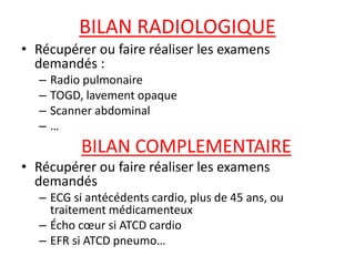 BILAN RADIOLOGIQUE
• Récupérer ou faire réaliser les examens
demandés :
– Radio pulmonaire
– TOGD, lavement opaque
– Scanner abdominal
– …
BILAN COMPLEMENTAIRE
• Récupérer ou faire réaliser les examens
demandés
– ECG si antécédents cardio, plus de 45 ans, ou
traitement médicamenteux
– Écho cœur si ATCD cardio
– EFR si ATCD pneumo…
 
