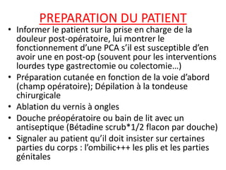 PREPARATION DU PATIENT
• Informer le patient sur la prise en charge de la
douleur post-opératoire, lui montrer le
fonctionnement d’une PCA s’il est susceptible d’en
avoir une en post-op (souvent pour les interventions
lourdes type gastrectomie ou colectomie…)
• Préparation cutanée en fonction de la voie d’abord
(champ opératoire); Dépilation à la tondeuse
chirurgicale
• Ablation du vernis à ongles
• Douche préopératoire ou bain de lit avec un
antiseptique (Bétadine scrub*1/2 flacon par douche)
• Signaler au patient qu’il doit insister sur certaines
parties du corps : l’ombilic+++ les plis et les parties
génitales
 