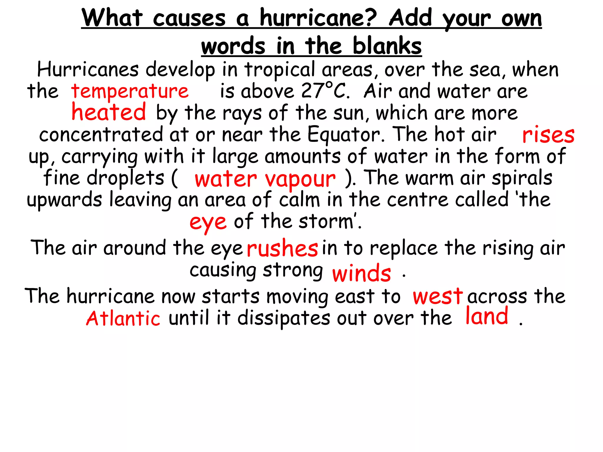 What causes a hurricane? Add your own
words in the blanks
Hurricanes develop in tropical areas, over the sea, when
the is above 27°C. Air and water are
by the rays of the sun, which are more
concentrated at or near the Equator. The hot air
up, carrying with it large amounts of water in the form of
fine droplets ( ). The warm air spirals
upwards leaving an area of calm in the centre called ‘the
of the storm’.
The air around the eye in to replace the rising air
causing strong .
The hurricane now starts moving east to across the
until it dissipates out over the .
temperature
heated
rises
water vapour
eye
rushes
winds
Atlantic land
west
 