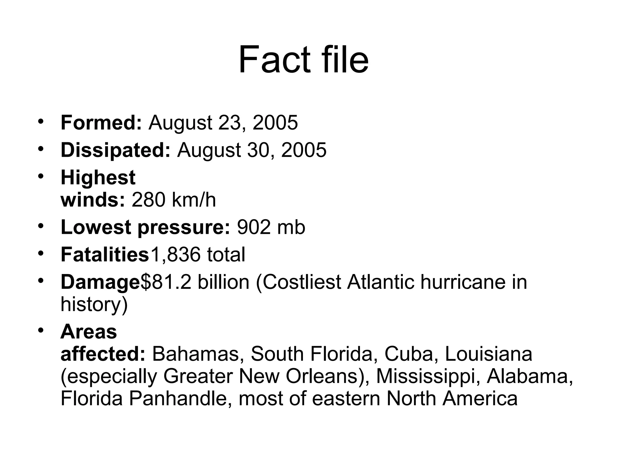 Fact file
• Formed: August 23, 2005
• Dissipated: August 30, 2005
• Highest
winds: 280 km/h
• Lowest pressure: 902 mb
• Fatalities1,836 total
• Damage$81.2 billion (Costliest Atlantic hurricane in
history)
• Areas
affected: Bahamas, South Florida, Cuba, Louisiana
(especially Greater New Orleans), Mississippi, Alabama,
Florida Panhandle, most of eastern North America
 