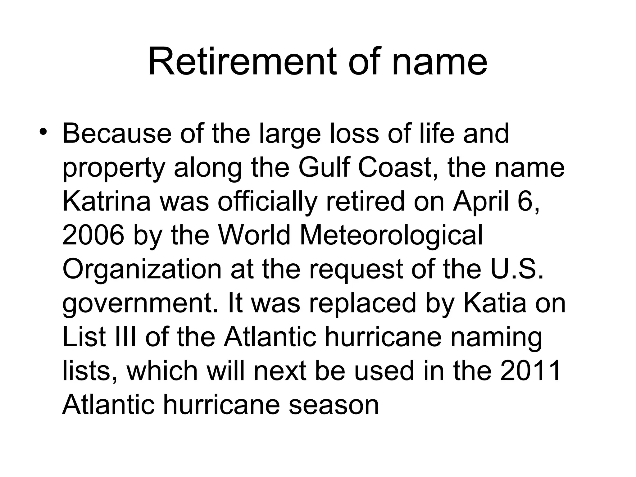 Retirement of name
• Because of the large loss of life and
property along the Gulf Coast, the name
Katrina was officially retired on April 6,
2006 by the World Meteorological
Organization at the request of the U.S.
government. It was replaced by Katia on
List III of the Atlantic hurricane naming
lists, which will next be used in the 2011
Atlantic hurricane season
 