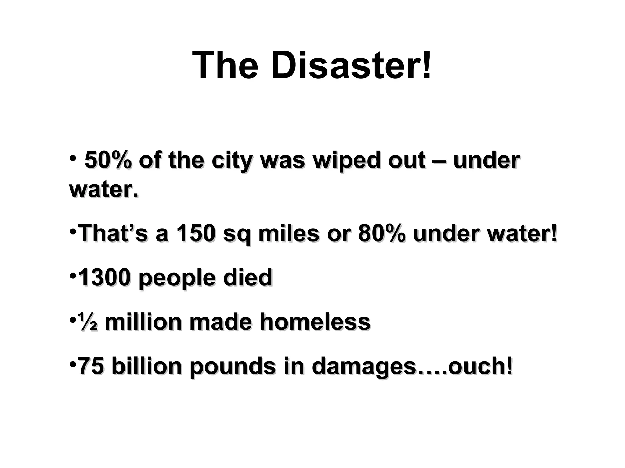 The Disaster!
• 50% of the city was wiped out – under50% of the city was wiped out – under
water.water.
•That’s a 150 sq miles or 80% under water!That’s a 150 sq miles or 80% under water!
•1300 people died1300 people died
•½ million made homeless½ million made homeless
•75 billion pounds in damages….ouch!75 billion pounds in damages….ouch!
 