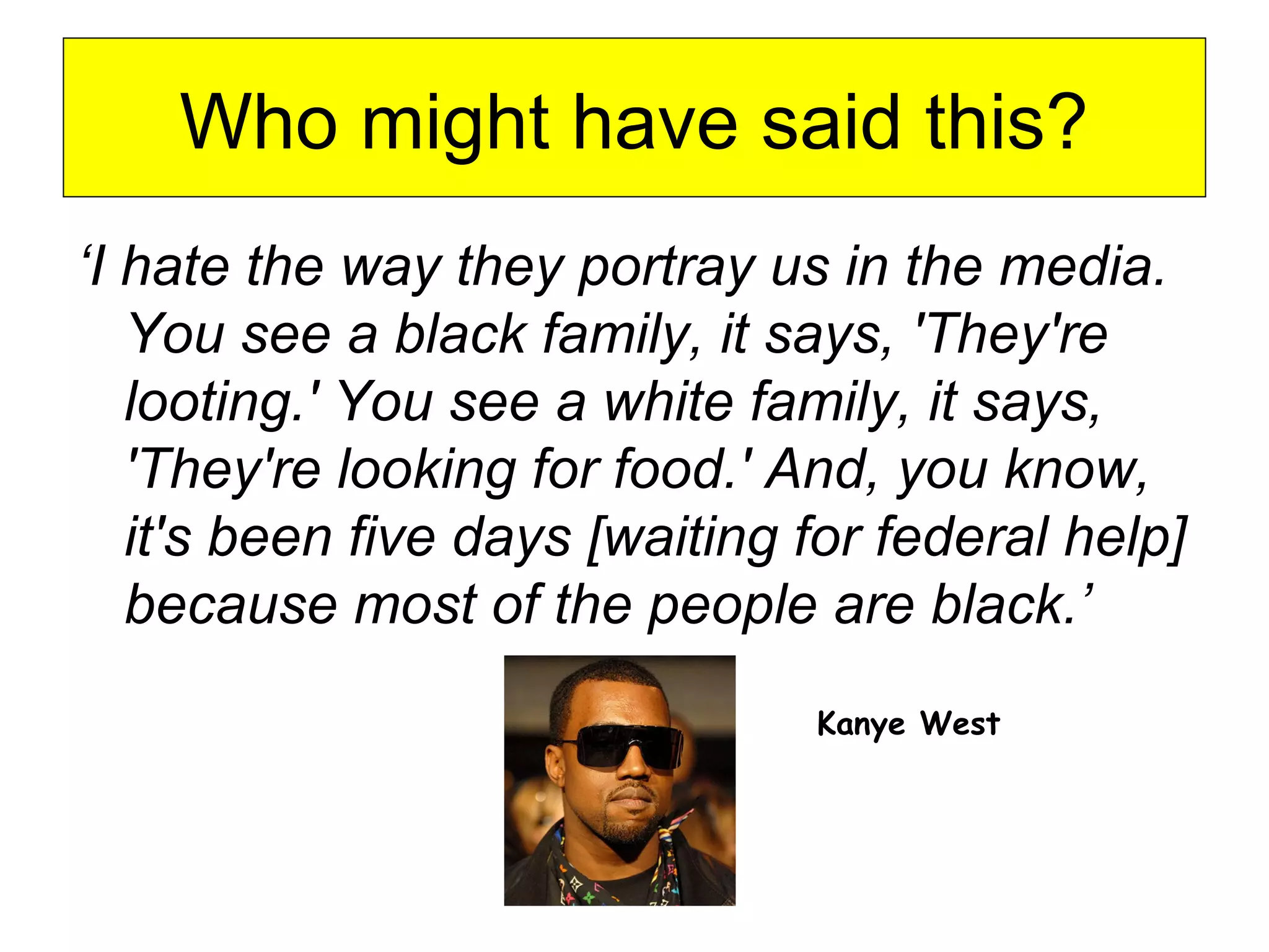 Who might have said this?
‘I hate the way they portray us in the media.
You see a black family, it says, 'They're
looting.' You see a white family, it says,
'They're looking for food.' And, you know,
it's been five days [waiting for federal help]
because most of the people are black.’
Kanye West
 