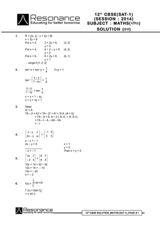 12th
CBSE SOLUTION_MATHS(SAT-1)_PAGE # 1
1. R = {(x, y) : x + 2y = 8}
x + 2y = 8
Put x = 2, 2 + 2y = 8, (2, 3)
y = 3
Put x = 4, 4 + 2  y = 8 (4, 2)
y = 2
Put x = 6, 6 + 2y = 8 (6, 1)
y = 1
 range if {1, 2, 3}
2. tan–1
x + tan–1
y =
4

if xy < 1
tan–1








xy1
yx
=
4

xy1
yx


= tan
4

x + y = 1 – xy
x + y + xy = 1
3. Given
A2
= A
7A – (I + A)3
= 7A – [I3
+ A3
+ 3I.A. (A + I)]
= 7A – [I + A. A + 3 I. A. A. + 3I. A.I.]
= 7A – I – A. –3A – 3A
= – I
4. 







wyx2
zyx
= 





50
41
x – y = – 1
2x – y = 0 x = 1
____________ y = 2
– x = – 1 Then x + y = 3
5. 





 42
7x3
= 





46
78
12x + 14 = 32 – 42
12x + 14 = – 10
12x = – 24
x = – 2
6. f(x) = 
x
0
dttsint
f’ (x) = [tsin t]0
x
= x sin x
12th
CBSE(SAT-1)
(SESSION : 2014)
SUBJECT : MATHS(xf.kr)
SOLUTION (gy)
 