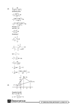 12th
CBSE SOLUTION_MATHS(SAT-1)_PAGE # 10
25.   xsinxcos
dx
44
Divide by cos4
x
=  
dx
xtan1
xsec
4
4
=  
dx
xtan1
xsec.xsec
4
22
=  

dx
xtan1
xsec).xtan1(
4
22
Put tan x = t
sec2
xdx = dt
=  

dt
t1
t1
4
2
Divide by t2
=  

dt
t
1
t
t
1
1
2
2
2
= 








dt
)2(
t
1
t
t
1
1
2
2
2
let t –
t
1
= u
= 





 2
t
1
1 dt = du
=   22
)2(u
du
=
2
1
tan–1
2
u
+ C
=
2
1
tan–1





 
2
xcotxtan
+ C
26.
1
2
3
4
5
-1 1 2 3
(-1, 2)
(1, 5)
(3, 4)
B
C
0
Equation lineAB
A(–1, 2) ; B(1, 5)
y – 2 =
11
25


(x + 1)
 