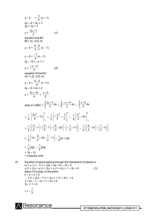 12th
CBSE SOLUTION_MATHS(SAT-1)_PAGE # 11
y – 2 =
2
3
(x + 1)
2y – 4 = 3x + 3
2y = 3x + 7
y =
2
7x3 
..(1)
equation line BC
B(1, 5) ; C(3, 4)
y – 5 =
13
54


(x – 1)
y – 5 =
2
1
(x – 1)
2y – 10 = –x + 1
y =
2
11x 
..(2)
equation of lineAC
A(–1, 2) ; C(3, 4)
y – 2 =
4
24 
(x +1)
4y – 8 = 2x + 2
y =
4
10x2 
=
2
5x 
area of ABC = 

1
1
dx
2
7x3
+ 

3
1
dx
2
11x
– 

3
1
dx
2
5x
=
2
1
1
1
2
x7
2
x3








 +
2
1
3
1
2
x
1
2
x










–
2
1
3
1
2
x5
2
x









=
2
1






























 11
2
1
33
2
9
7
2
3
7
2
3
–
2
1


















 5
2
1
15
2
9
=
2
1






 11
2
1
33
2
9
14 –
2
1
[4 + 20]
=
2
1
[32] –
2
1
[24]
= 16 – 12
= 4 square units
27. Equation of plane passing through the intersection of planes is
(x + y + z – 1) +  (2x + 3y + 4z – 5) = 0
x (1 + 2) + y (1 + 3) + z (1 + 4) – 1 – 5= 0 ... (1)
plane (1) is prep. to the plane
x – y + z = 0
 1 (1 + 2) – 1 (1 + 3) + 1 (1 + 4) = 0
1 + 2 – 1 – 3 + 1 + 4 = 0
3 + 1 = 0
 = –
3
1
 
