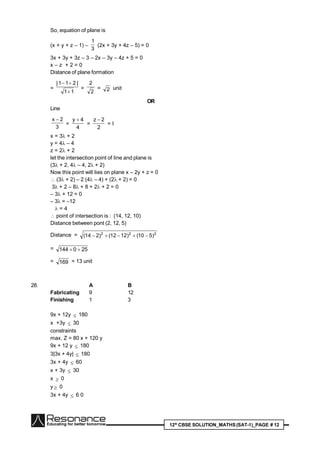 12th
CBSE SOLUTION_MATHS(SAT-1)_PAGE # 12
So, equation of plane is
(x + y + z – 1) –
3
1
(2x + 3y + 4z – 5) = 0
3x + 3y + 3z – 3 – 2x – 3y – 4z + 5 = 0
x – z + 2 = 0
Distance of plane formation
=
11
|211|


=
2
2
= 2 unit
OR
Line
3
2x 
=
4
4y 
=
2
2z 
= l
x = 3 + 2
y = 4 – 4
z = 2 + 2
let the intersection point of line and plane is
(3 + 2, 4 – 4, 2 + 2)
Now this point will lies on plane x – 2y + z = 0
 (3 + 2) – 2 (4 – 4) + (2 + 2) = 0
3 + 2 – 8 + 8 + 2 + 2 = 0
– 3 + 12 = 0
– 3 = –12
 = 4
 point of intersection is : (14, 12, 10)
Distance between pont (2, 12, 5)
Distance = 222
)510()1212()214( 
= 250144 
= 169 = 13 unit
28. A B
Fabricating 9 12
Finishing 1 3
9x + 12y  180
x +3y  30
constraints
max. Z = 80 x + 120 y
9x + 12 y  180
3|3x + 4y|  180
3x + 4y  60
x + 3y  30
x  0
y  0
3x + 4y  6 0
 