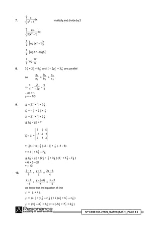 12th
CBSE SOLUTION_MATHS(SAT-1)_PAGE # 2
7.  
4
2
2
dx
1x
x
multiply and divide by 2
 
4
2
2
dx
)1x(2
x2
2
1
 4
2
2
)1x(log 
2
1
 5log17log 
2
1
log
5
17
8. 3 iˆ + 2 jˆ + 9kˆ and iˆ – 2p jˆ + 3kˆ are parallel
so
2
1
a
a
=
2
1
b
b
=
2
1
c
c

1
3

p2
2


3
9
– 3p = 1
p = – 1/3
9. a

= 2 iˆ + jˆ + 3kˆ
b

= – iˆ + 2 jˆ + kˆ
c

= 3 iˆ + jˆ + 2kˆ
a

.(b

 c

) = ?
b

 c

=
213
121
kˆjˆiˆ

= iˆ (4 – 1) – jˆ (–2 – 3) + kˆ (–1 – 6)
= = 3 iˆ + 5 jˆ – 7kˆ
a

.(b

 c

) = (2 iˆ + jˆ + 3kˆ ).(3 iˆ + 5 jˆ – 7kˆ )
= 6 + 5 – 21
= – 10
10.
5
x3 
=
7
4y 
=
4
6z2 
5
3x


=
7
)4(y 
=
2
3z 
we know that the equation of line
r

= a

+ b

r

= (x1 iˆ + y1 jˆ – z1 kˆ ) +  (a iˆ + b jˆ – ckˆ )
r

= (3 iˆ – 4 jˆ + 3kˆ ) +  (–5 iˆ + 7 jˆ + 2kˆ )
 