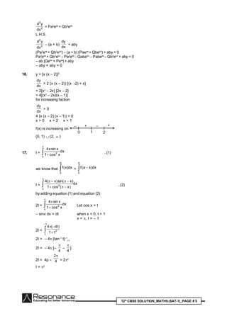 12th
CBSE SOLUTION_MATHS(SAT-1)_PAGE # 5
2
2
dx
yd
= Pa2
eax
+ Qb2
ebx
L.H.S.
2
2
dx
yd
– (a + b)
dx
dy
+ aby
(Pa2
eax
+ Qb2
ebx
) – (a + b) (Paeax
+ Qbebx
) + aby = 0
Pa2
eax
+ Qb2
ebx
– Pa2
eax
– Qabebx
– Pabeax
– Qb2
ebx
+ aby = 0
– ab |Qebx
+ Peax
|+ aby
– aby + aby = 0
16. y = [x (x – 2)]2
dx
dy
= 2 (x (x – 2)) [(x -2) + x]
= 2[x2
– 2x] [2x – 2]
= 4[(x2
– 2x)(x – 1)]
for increasing faction
dx
dy
> 0
4 (x (x – 2) (x – 1)) > 0
x > 0 x > 2 x > 1
f(x) is increasing on
0 1 2
– + – +
(0, 1)  (2,  )
17. I = dx
xcos1
xsinx4
2



..(1)
we know that 
a
0
dx)x(f =  
a
0
dx)xa(f
I = dx
)x(cos1
)xsin()x(4
2




..(2)
by adding equation (1) and equation (2)
2I = dx
xcos1
xsin4
2




Let cos x = t
– sinx dx = dt when x = 0, t = 1
x = , t = – 1
2I = 



1
1
2
t1
)dt(4
2I = – 4 [tan–1
t]–1
+1
2I = – 4 [–
4

–
4

]
2I = 4p  4
2
= 22
I = 2
 