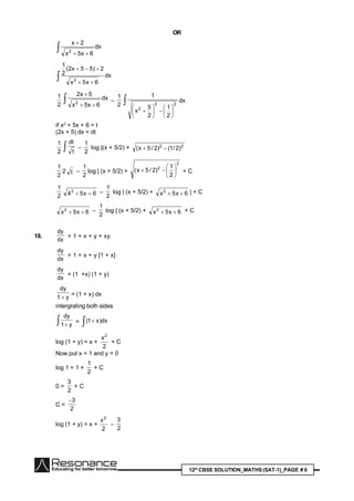 12th
CBSE SOLUTION_MATHS(SAT-1)_PAGE # 6
OR
 

dx
6x5x
2x
2
 

dx
6x5x
2)55x2(
2
1
2
2
1
 

dx
6x5x
5x2
2 –
2
1














22
2
2
1
2
5
x
1
dx
if x2
+ 5x + 6 = t
(2x + 5) dx = dt
2
1
 t
dt
–
2
1
log |(x + 5/2) + 22
)2/1()2/5x( 
2
1
2 t –
2
1
log | (x + 5/2) +
2
2
2
1
)2/5x( 





 + C
2
1
6x542
 –
2
1
log | (x + 5/2) + 6x5x2
 | + C
6x5x2
 –
2
1
log | (x + 5/2) + 6x5x2
 + C
18.
dx
dy
= 1 + x + y + xy
dx
dy
= 1 + x + y [1 + x]
dx
dy
= (1 +x) (1 + y)
y1
dy

= (1 + x) dx
intergrating both sides
  y1
dy
=   dx)x1(
log (1 + y) = x +
2
x2
+ C
Now put x = 1 and y = 0
log 1 = 1 +
2
1
+ C
0 =
2
3
+ C
C =
2
3
log (1 + y) = x +
2
x2
–
2
3
 