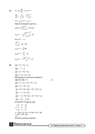 12th
CBSE SOLUTION_MATHS(SAT-1)_PAGE # 7
19. (1 + x2
)
dx
dy
+ y = etan–1x
dx
dy
+ 2
x1
y

= 2
xtan
x1
e
1


I.F. =  
dx
x1
1
2
e
= xtan 1
e

Solution of equation is given by
y.(I.F.) =  

2
xtan
x1
e
1
. (I.F.) dx
y. xtan 1
e

=
 




 
2
2
xtan
x1
e
1
.dx
put xtan 1
e

= t
2
xtan
x1
e
1


. dx = dt
y. xtan 1
e

=  dt.t
y. xtan 1
e

=
2
t2
+ C
y. xtan 1
e

=
2
)e( 2xtan 1
+ C
20. OA = 4 iˆ + 5 jˆ + kˆ
OB = – jˆ – kˆ
OC= 3 iˆ + 9 jˆ + 4kˆ
OD = – 4 iˆ + 4 jˆ + 4kˆ
Now these four points will be coplaner if
[AB AC AD] = 0 ...(1)
AB = (– jˆ –kˆ ) – (4 iˆ + 5 jˆ + kˆ )
AB = –4 iˆ – 6 jˆ – 2kˆ
AC = (3 iˆ +9 jˆ + 4kˆ ) – (4 iˆ + 5 jˆ + kˆ )
AC = – iˆ + 4 jˆ + 3kˆ
AD = – ( iˆ +4 jˆ + 4kˆ ) – (4 iˆ + 5 jˆ + kˆ )
AD = – 8 iˆ – jˆ + 3kˆ
by equation (1) [AB AC AD]
=
318
341
264



= – 4 (12 + 3) + 6 (– 3+ 24) – 2(1 + 32)
= – 60 + 126 – 66
= 0
So All four points are coplanar
 
