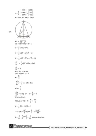 12th
CBSE SOLUTION_MATHS(SAT-1)_PAGE # 9
= –
5
1













2000
1500
1000
=










400
300
200
X = 200 , Y = 300, Z = 400
24.
R
R
x
CA B
V
AC = 22
xR 
VC = VO + OC = R + x
V =
3
1
(AC)2
(VC)
V =
3
1
 (R2
– x2
) (R + x)
V =
3
1
 (R3
+ R2
x – x2
R – x3
)
dx
dv
=
3
1
 [R2
– 2Rx – 3x2
]
dx
dv
= 0
R2
– 2Rx - 3x2
= 0
(R – 3x) (R + x) = 0
x =
3
R
2
2
dx
vd
=
3
1
 (– 2R – 6x)
at x =
3
R
2
2
dx
vd
=
3
1
p [– 2R – 6 
3
R
] < 0
V is maximum
Altitude is VC = R +
3
R
=
3
R4
V =
3
1
(R2
– x2
) (R + x)
=
3
1
(R2
–
9
R2
) (R +
3
R
) =
81
R32 3

V =
27
8






 3
R
3
4
=
27
8
volume of sphere
 