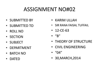ASSIGNMENT NO#02
• SUBMITTED BY
• SUBMITTED TO
• ROLL NO
• SECTION
• SUBJECT
• DEPARTMENT
• BATCH NO
• DATED
• KARIM ULLAH
• SIR RANA FAISAL TUFFAIL
• 12-CE-63
• “B”
• THEORY OF STRUCTURE
• CIVIL ENGINEERING
• “04”
• 30,MARCH,2014
 