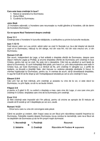 Care este baza credinţei în Isus?
   1. Natura și caracterul lui Dumnezeu
   2. Duhul Sfânt
   3. Cuvântul lui Dumnezeu

John Stott
„O încredere rațională, o încredere care recunoaște cu multă gândire și încredere, cât de demn
de încredere Dumnezeu.”

Ce ne spune Noul Testament despre credinţă

Evrei 11:1
Credinţa este o încredere în lucrurile nădăjduite, o certitudine cu privire la lucrurile nevăzute.

Ioan 1:12-13
Însă tuturor celor ce L-au primit, adică celor ce cred în Numele Lui, le-a dat dreptul să devină
copii ai lui Dumnezeu, născuţi nu din sânge, nici din voia firii, nici din voia vreunui om, ci din
Dumnezeu.

Romani 3:21-26
Dar acum, independent de Lege, a fost arătată o dreptate oferită de Dumnezeu, despre care
depun mărturie Legea şi Profeţii, şi anume dreptatea oferită de Dumnezeu prin credinţa în Isus
Cristos, pentru toţi cei ce cred. Nu este nici o deosebire. Căci toţi au păcătuit şi sunt lipsiţi de
slava lui Dumnezeu. Ei sunt îndreptăţiţi fără plată, prin harul Lui, prin răscumpărarea care este în
Cristos Isus, pe Care Dumnezeu L-a rânduit să fie, prin credinţa în sângele Lui, o jertfă de
ispăşire, ca dovadă a dreptăţii Sale, căci trecuse cu vederea păcatele săvârşite în trecut, în
vremea îngăduinţei lui Dumnezeu, pentru ca, în vremea de acum, să-Şi dovedească dreptatea,
în aşa fel încât El să fie drept şi să-l îndreptăţească totodată pe cel ce are credinţă în Isus.

Efeseni 2:8-9
Căci prin har aţi fost mântuiţi, prin credinţă; şi aceasta nu vine de la voi, ci este darul lui
Dumnezeu; nu prin fapte, ca să nu se laude nimeni.

Filipeni 3:9
şi pentru a fi găsit în El, nu având o dreptate a mea, care vine din Lege, ci una care vine prin
credinţa în Cristos: dreptatea care vine de la Dumnezeu prin credinţă.

Evrei 11:6
Şi fără credinţă este imposibil să-I fim plăcuţi, pentru că oricine se apropie de El trebuie să
creadă că El există şi că îi răsplăteşte pe cei ce-L caută.

Romani 14:23
…Orice lucru care nu vine din convingere este păcat.

Când ne pocăim şi credem, dăm înapoi ceea ce am făcut prin răzvrătirea noastră împotriva lui
Dumnezeu. Îndoielile noastre despre Dumnezeu ne-au condus la necredinţă, care ne-a făcut să
ne depărtăm de Dumnezeu şi să ne fim proprii noştri dumnezei.

       1. Necredinţă        1. Pocăinţă                            Rezumat:
                        
       2. Idolatrie         2. Credinţă              Răzvrătire  Predare  supunere

                                                                                                     2
 
