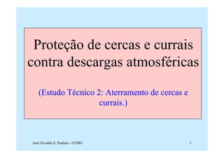 Proteção de cercas e currais
contra descargas atmosféricas

   (Estudo Técnico 2: Aterramento de cercas e
                    currais.)



José Osvaldo S. Paulino - UFMG                  1
 