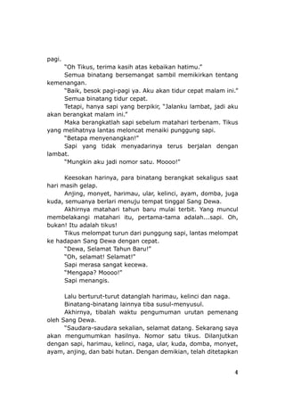 pagi.
“Oh Tikus, terima kasih atas kebaikan hatimu.”
Semua binatang bersemangat sambil memikirkan tentang
kemenangan.
“Baik, besok pagi-pagi ya. Aku akan tidur cepat malam ini.”
Semua binatang tidur cepat.
Tetapi, hanya sapi yang berpikir, “Jalanku lambat, jadi aku
akan berangkat malam ini.”
Maka berangkatlah sapi sebelum matahari terbenam. Tikus
yang melihatnya lantas meloncat menaiki punggung sapi.
“Betapa menyenangkan!”
Sapi yang tidak menyadarinya terus berjalan dengan
lambat.
“Mungkin aku jadi nomor satu. Moooo!”
Keesokan harinya, para binatang berangkat sekaligus saat
hari masih gelap.
Anjing, monyet, harimau, ular, kelinci, ayam, domba, juga
kuda, semuanya berlari menuju tempat tinggal Sang Dewa.
Akhirnya matahari tahun baru mulai terbit. Yang muncul
membelakangi matahari itu, pertama-tama adalah...sapi. Oh,
bukan! Itu adalah tikus!
Tikus melompat turun dari punggung sapi, lantas melompat
ke hadapan Sang Dewa dengan cepat.
“Dewa, Selamat Tahun Baru!”
“Oh, selamat! Selamat!”
Sapi merasa sangat kecewa.
“Mengapa? Moooo!”
Sapi menangis.
Lalu berturut-turut datanglah harimau, kelinci dan naga.
Binatang-binatang lainnya tiba susul-menyusul.
Akhirnya, tibalah waktu pengumuman urutan pemenang
oleh Sang Dewa.
“Saudara-saudara sekalian, selamat datang. Sekarang saya
akan mengumumkan hasilnya. Nomor satu tikus. Dilanjutkan
dengan sapi, harimau, kelinci, naga, ular, kuda, domba, monyet,
ayam, anjing, dan babi hutan. Dengan demikian, telah ditetapkan
4
 