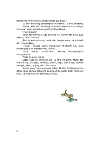 pemenang nomor satu sampai nomor dua belas!”
12 ekor binatang yang terpilih ini disebut 12 Shio Binatang.
Kedua belas shio binatang itu mulai berpesta pora dengan
minuman keras sambil mengelilingi Sang Dewa.
“Mari minum!”
Naga dan harimau juga bersuka ria. Kelinci dan tikus juga
bekata, “Mari minum!”
Saat itu kucing datang berlari-lari dengan wajah yang marah
dan menakutkan.
“Tikus!!! Kenapa kamu menipuku! MEONG!!! Aku akan
menangkap dan memakanmu. Sini!!!”
Tikus berlari terbirit-birit. Kucing berputar-putar
mengejarnya.
Pesta itu amat ramai.
Sejak saat itu, mulailah era 12 shio binatang. Mulai dari
tahun tikus, lalu sapi, harimau, kelinci, naga, ular, kuda, domba,
monyet, ayam, anjing, dan babi hutan.
Kucing yang tidak termasuk dalam 12 shio binatang karena
ditipu tikus, sampai sekarang pun masih berputar-putar mengejar
tikus. Ia masih marah akan tipuan tikus.
5
 