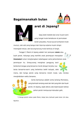 Bagaimanakah bulan
aret di Jepang?
Salju telah meleleh dan sinar musim semi
yang hangat mulai bertaburan di permukaan
tanah yang beku. Pucuk-pucuk tumbuhan mulai
muncul, ulat-ulat yang bangun dari tidurnya selama musim dingin
merangkak keluar, dan burung-burung mulai berkicau di langit.
Tanggal 3 Maret di Jepang adalah hari perayaan momo atau
buah persik. Keluarga yang memiliki anak perempuan merayakan
hinamasturi untuk mengharapkan kebahagiaan serta pertumbuhan anak
perempuan itu. Orang-orang menghiasi panggung kecil
berbentuk tangga yang berwarna merah dengan boneka, kue
beras berwarna-warni yang berbentuk belah ketupat, sake
manis, dan bunga persik yang berwarna merah muda. Lalu mereka
menghabiskan waktu bersama.
Cerita berikutnya adalah cerita tentang Momotaro,
yang berkisah tentang anak laki-laki yang lahir dari buah
persik. Di Jepang, sejak dahulu ada kepercayaan bahwa
pohon persik mempunyai kekuatan gaib.
*) Bunga persik mekar pada Maret, tetapi baru berbuah pada bulan Juli atau
Agustus.
 