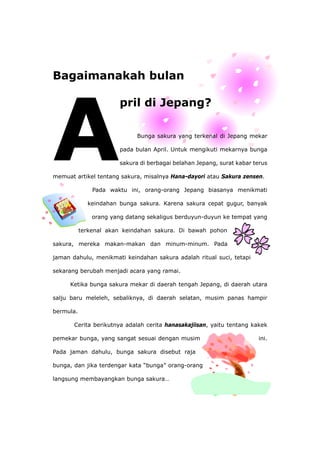 Bagaimanakah bulan
pril di Jepang?
Bunga sakura yang terkenal di Jepang mekar
pada bulan April. Untuk mengikuti mekarnya bunga
sakura di berbagai belahan Jepang, surat kabar terus
memuat artikel tentang sakura, misalnya Hana-dayori atau Sakura zensen.
sakura. Karena sakura cepat gugur, banyak
jaman
enjadi acara yang ramai.
ru meleleh, sebaliknya, di daerah selatan, musim panas hampir
pemek ini.
r kata “bunga” orang-orang
langsung membayangkan bunga sakura…
Pada waktu ini, orang-orang Jepang biasanya menikmati
keindahan bunga
orang yang datang sekaligus berduyun-duyun ke tempat yang
terkenal akan keindahan sakura. Di bawah pohon
sakura, mereka makan-makan dan minum-minum. Pada
dahulu, menikmati keindahan sakura adalah ritual suci, tetapi
sekarang berubah m
Ketika bunga sakura mekar di daerah tengah Jepang, di daerah utara
salju ba
bermula.
Cerita berikutnya adalah cerita hanasakajiisan, yaitu tentang kakek
ar bunga, yang sangat sesuai dengan musim
Pada jaman dahulu, bunga sakura disebut raja
bunga, dan jika terdenga
 