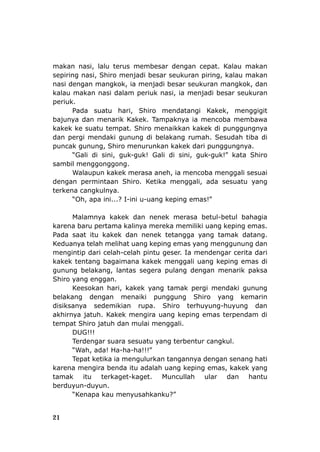 21
makan nasi, lalu teru
nasi dengan mangko
kalau makan nasi dalam periuk
periuk.
Pada suatu hari
bajunya dan menarik Ka
kakek ke suatu tempat. Shi
dan pergi mendaki gunu
puncak gunung, Shi
“Gali di sini, guk-guk! Gali di sini, guk-guk!” kata Shiro
sambil menggonggo
dengan permintaan Shiro. Ketika menggali, ada sesuatu yang
“Oh, apa ini...? I-ini u-uang keping emas!”
m agia
u pertama kalinya mereka memiliki uang keping emas.
Pada saat itu kakek dan nenek tetangga yang tamak datang.
g dan
mengintip dari celah-celah pintu geser. Ia mendengar cerita dari
dengan menarik paksa
Shiro yang enggan.
disiksanya sedemikian rupa. Shiro terhuyung-huyung dan
jatuh. Kakek mengira uang keping emas terpendam di
tempa
DUG!!!
Tepat ketika ia mengulurkan tang
berduyun-duyun.
hkanku?”
s membesar dengan cepat. Kalau makan
an piring, kalau makan
k, ia menjadi besar seukuran mangkok, dan
nasi, ia menjadi besar seukuran
, Shiro mendatangi Kakek, menggigit
ke ampaknya ia mencoba membawa
ro menaikkan kakek di punggungnya
sepiring nasi, Shiro menjadi besar seukur
k. T
ng di belakang rumah. Sesudah tiba di
ro menurunkan kakek dari punggungnya.
ng.
Walaupun kakek merasa aneh, ia mencoba menggali sesuai
terkena cangkuln
Mala
karena bar
ya.
nya kakek dan nenek merasa betul-betul bah
Keduanya telah melihat uang keping emas yang menggunun
kakek tentang bagaimana kakek menggali uang keping emas di
gunung belakang, lantas segera pulang
Keesokan hari, kakek yang tamak pergi mendaki gunung
belakang dengan menaiki punggung Shiro yang kemarin
akhirnya
t Shiro jatuh dan mulai menggali.
Terdengar suara sesuatu yang terbentur can
“Wah, ada! Ha-ha-ha!!!”
karena mengira benda itu adalah uang k
tamak itu terkaget-kaget. Muncullah
“Kenapa kau menyusa
gkul.
annya dengan senang hati
eping emas, kakek yang
ular dan hantu
 