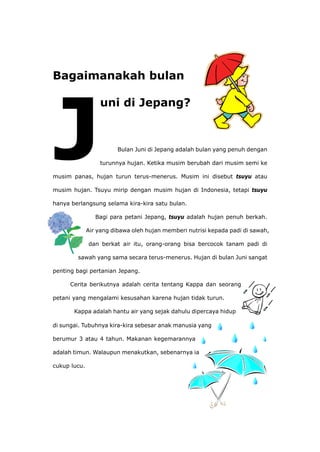 Bagaimanakah bulan
uni di Jepang?
Jepang adalah bulan yang penuh dengan
musim
musim Indonesia, tetapi tsuyu
hanya ulan.
sawah,
sa bercocok tanam padi di
petani
Kappa adalah hantu air yang sejak dahulu dipercaya hidup
di sung
berumur 3 atau 4 tahun. Makanan kegemarannya
cukup lucu.
Bulan Juni di
turunnya hujan. Ketika musim berubah dari musim semi ke
panas, hujan turun terus-menerus. Musim ini disebut tsuyu atau
hujan. Tsuyu mirip dengan musim hujan di
berlangsung selama kira-kira satu b
Bagi para petani Jepang, tsuyu adalah hujan penuh berkah.
Air yang dibawa oleh hujan memberi nutrisi kepada padi di
dan berkat air itu, orang-orang bi
sawah yang sama secara terus-menerus. Hujan di bulan Juni sangat
penting bagi pertanian Jepang.
Cerita berikutnya adalah cerita tentang Kappa dan seorang
yang mengalami kesusahan karena hujan tidak turun.
ai. Tubuhnya kira-kira sebesar anak manusia yang
adalah timun. Walaupun menakutkan, sebenarnya ia
 