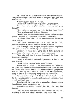 34
Mendengar hal ini, si a
“Janji harus ditepati. Aku m
makan, Yah!”
Akhirnya ayah bangun dan makan.
Lantas ayah bertanya kepada putrinya yang ketiga ini.
“Aku mau mempersiapkan pernikahan, barang apa yang
bagus?”
“Saya ingin membawa seratus wadah dari buah labu, Ayah.”
“Baik, seratus wadah dari buah labu y ”
Ayah berjalan mengelilingi desa dan mengumpulkan ser
wadah dari buah labu, lalu membungkusnya
Datanglah Kappa yang berupa pemuda untuk memba a
anak gadisnya.
Dua kakak perempuannya keluar dan ih,
meskipun ia adalah Kappa, ternyata wajahny
ungsu yang menjadi pengantin ditarik tangannya
oleh p
pemu
uk ke dalam rawa
bersama denganku.
mulai menenggelamkan wadah dari buah labu
itu. Te
gelamkan,
yang
t. Eh, tahu-tahu ia telah kembali
ke Ka
gsa Kappalah yang paling baik.”
nak perempuan yang ketiga berkata,
au menikah dengan Kappa, jadi ayo
a.
atus
n.
w
berujar, “A
a tampan.”
dengan kai
Si putri b
emuda yang memikul bungkusan di bahunya.
Setibanya di rawa besar yang ada di balik gunung, si
da berkata dengan gembira dan penuh semangat.
“Nah, kita telah tiba di rumah. Ayo mas
”
Lantas, si gadis melemparkan bungkusan itu ke dalam rawa
dan berteriak.
“Bawakan dulu barang-barang pernikahannya.”
Kappa memberi isyarat ‘itu sih, mudah saja!’ lalu melompat
ke dalam rawa dan
tapi, kalau wadah yang di sana ditenggelamkan, yang di sini
langsung naik lagi ke permukaan. Kalau di sini diteng
di sebelah sana langsung mengapung ke permukaan.
Pemuda itu berjuang heba
ppa, sosok aslinya, sambil terus berusaha menenggelamkan
wadah dari buah labu itu.
Tetapi wadah itu terus naik ke permukaan. Kappa belum
juga berhasil menenggelamkannya.
Kappa merasa sangat kelelahan, lalu menghela nafas dan
berkata.
“Wah, ternyata memang tidak bisa beristrikan manusia.
Bagi Kappa, isteri dari ban
 