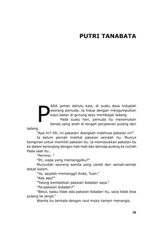 38
PUTRI TANABATA
ADA jaman dahulu kala, di suatu desa hiduplah
seorang pemuda. Ia hidup dengan mengumpulkan
kayu bakar di gunung atau membajak ladang.
Pada suatu hari, pemuda itu menemukan
benda yang aneh di tengah perjalanan pulang dari
ladang.
“Apa ini? Oh, ini pakaian! Alangkah indahnya pakaian ini!”
Ia belum pernah melihat pakaian seindah itu. Muncul
keinginan untuk memiliki pakaian itu. Ia memasukkan pakaian itu
ke dalam keranjang dengan hati-hati dan bersiap pulang ke rumah.
Pada saat itu…
“Permisi…”
“Eh, siapa yang memanggilku?”
Muncullah seorang wanita yang cantik dari semak-semak
dekat kolam.
“Ya, sayalah memanggil Anda, Tuan.”
“Ada apa?”
“Tolong kembalikan pakaian bidadari saya.”
“Pa-pakaian bidadari?”
“Betul, kalau tidak ada pakaian bidadari itu, saya tidak bisa
pulang ke langit.”
Wanita itu berkata dengan raut muka hampir menangis.
P
 