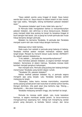 39
“Saya adalah wanita yang tingga
m
tapi lupa waktu. Tolonglah, tolong ke
saya.”
“Pa-paka k
Si Pemuda tidak mengatakan bahw
pakaian bidadari, dan akhirnya ia terus berpura-pura. Bidadari
yang menjadi tidak bisa pulang ke langit itu terpaksa tinggal di
bumi dengan hati b
hidup bersama
Bidadari itu bernama Tanabata. Si pemuda dan Tanabata
menjadi suam
Beberapa tahun telah berlalu.
pemuda pergi bekerja di ladang,
Tanabata melihat seekor merpati mematuki retakan balok
-langit. Merpati itu menarik keluar suatu benda—ASTAGA!!!
pak
-itu adalah..., ternyata dia menyembunyikannya!”
Jika memakai pakaian bidadari, ia segera kembali menjadi
. Sement
kembali menjadi penghuni kahyangan.
Hari m
“Tanabata! Oh, pakaian bidadari!”
i apa yang terjadi. Lalu Tanabata berkata sambil
melayang ke langit.
Dengan demikian, kita pasti akan bisa be
jerami. Ia terus
menganyamnya sepanjang hari. Setiap kali
jeram
l di langit. Saya bukan
kolam ini dan mandi,
mbalikan pakaian bidadari
tahu apa itu.”
a ia menyembunyikan
wanita dari dunia ini. Saya masuk ke dala
ian bidadari apa? A-aku tida
erat. Lalu ia pergi ke rumah pemuda dan mulai
dengan pemuda.
i-istri dan mulai hidup dengan harmonis.
Pada suatu hari setelah si
langit
Itu adalah
“I
bidadari
aian bidadarinya.
ara di dalam hatinya, Tanabata merasa telah
enjadi sore. Pemuda yang pulang dari ladang terkejut
menemukan Tanabata yang berdiri depan rumah.
Ketika melihat pakaian bidadari itu, si pemuda segera
mengert
“Sayangku, kalau kamu merasa mencintaiku, anyamlah
seribu pasang sandal jerami dan kuburkan di sekitar pohon bambu.
lakukanlah.... Aku akan menunggu.”
Tanabata melayang semakin tinggi, lalu kembali k
Pemuda itu merasa sedih sekali. Lalu
harinya, ia segera membuat sandal
rtemu lagi. Tolong...,
e langit.
mulai keesokan
-menerus
menghitung sandal
up’, dan terusi yang dianyam, ia berkata ‘belum cuk
 