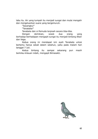 labu i
anabata!”
tahun, yaitu pada malam hari
tangg
masih
berkilau-kilauan indah, mengapit Bimasakti.
tu. Air yang tumpah itu menjadi sungai dan mulai mengalir
dan mengeluarkan suara yang bergemuruh.
“Sayangku!”
“T
Tanabata dan si Pemuda terpisah secara tiba-tiba.
Dengan demikian, sosok dua orang yang
berhadap-berhadapan mengapit sungai itu menjadi bintang Altair
dan Vega.
Kedua orang ini mendapat izin ayah Tanabata untuk
bertemu hanya sekali dalam se
al 7 Juli.
Kedua bintang itu sampai sekarang pun
42
 