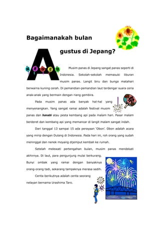 Bagaimanakah bulan
usim panas di Jepang sangat panas seperti di
n
i
berwar
s ada banyak hal-hal yang
menye angat ramai adalah festival musim
ng api yang memancar di langit malam sangat indah.
15 ada perayaan ‘Obon’. Obon adalah acara
yang m
ah melewati pertengahan bulan, musim panas mendekati
engunjung mulai berkurang.
Bunyi
alah cerita seorang
nelaya bernama Urashima Taro.
gustus di Jepang?
M
Indonesia. Sekolah-sekolah memasuki libura
musim panas. Langit biru dan bunga matahar
na kuning cerah. Di pemandian-pemandian laut terdengar suara ceria
anak-anak yang bermain dengan riang gembira.
Pada musim pana
nangkan. Yang s
panas dan hanabi atau pesta kembang api pada malam hari. Pasar malam
berderet dan kemba
Dari tanggal 13 sampai
irip dengan Dulang di Indonesia. Pada hari ini, roh orang yang sudah
meninggal dan nenek moyang dijemput kembali ke rumah.
Setel
akhirnya. Di laut, para p
ombak yang ramai dengan banyaknya
orang-orang tadi, sekarang tampaknya merasa sedih.
Cerita berikutnya ad
n
 
