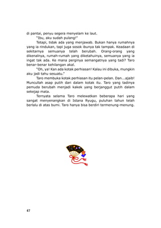 47
di pantai, penyu segera menyelam ke laut.
Tetapi, tidak ada yang menjawab. Bukan hany
yang ia rindukan, tapi juga sosok ibunya tak tampak. K
sekitarnya semuan
dikenalnya, rumah-rumah yang diketahuinya, semuanya yang ia
ingat tak ada. Ke mana perginya semangatnya yang tadi? Taro
benar-benar kehilan
“Oh, ya! Kan ada kotak perhiasan! Kalau ini dibuka, mungkin
aku jadi tahu sesuatu.”
otak perhiasan itu pelan-pelan. Dan...ajaib!
da
sekejap mata.
sangat menyenangkan di Istana Ryugu, puluhan tahun telah
berlalu di atas bumi. Taro hanya bisa berdiri termenung-menung.
“Ibu, aku sudah pulang!”
a rumahnya
eadaan di
ya telah berubah. Orang-orang yang
gan akal.
Taro membuka k
Muncullah asap putih ri dalam kotak itu. Taro yang tadinya
pemuda berubah menjadi kakek yang berjanggut putih dalam
Ternyata selama Taro melewatkan beberapa hari yang
 