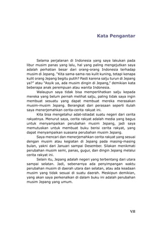 Kata Pengantar
Selama perjalanan di Indonesia yang saya lakukan pada
libur musim panas yang lalu, hal yang paling mengejutkan saya
adalah perhatian besar dari orang-orang Indonesia terhadap
musim di Jepang. “Kita sama-sama ras kulit kuning, tetapi kenapa
kulit orang Jepang begitu putih? Pasti karena salju turun di Jepang
ya?” atau “Asyik ya, ada musim dingin di Jepang,” demikian kata
beberapa anak perempuan atau wanita Indonesia.
Walaupun saya tidak bisa memperlihatkan salju kepada
mereka yang belum pernah melihat salju, paling tidak saya ingin
membuat sesuatu yang dapat membuat mereka merasakan
musim-musim Jepang. Berangkat dari perasaan seperti itulah
saya menerjemahkan cerita-cerita rakyat ini.
Kita bisa mengetahui adat-istiadat suatu negeri dari cerita
rakyatnya. Menurut saya, cerita rakyat adalah media yang bagus
untuk menyampaikan perubahan musim Jepang, jadi saya
memutuskan untuk membuat buku berisi cerita rakyat, yang
dapat menyampaikan suasana perubahan musim Jepang.
Saya mencari dan menerjemahkan cerita rakyat yang sesuai
dengan musim atau kegiatan di Jepang pada masing-masing
bulan, yakni dari Januari sampai Desember. Silakan menikmati
perubahan musim semi, panas, gugur, dan dingin Jepang melalui
cerita rakyat ini.
Selain itu, Jepang adalah negeri yang terbentang dari utara
sampai selatan. Jadi, sebenarnya ada penyimpangan waktu
perubahan musim di daerah utara dan selatan, atau ada keadaan
musim yang tidak sesuai di suatu daerah. Meskipun demikian,
yang akan saya perkenalkan di dalam buku ini adalah perubahan
musim Jepang yang umum.
VII
 