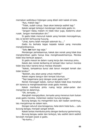 66
memakan sedikitpun hidangan yang dibeli oleh kakek di kota.
“Tidak, sudah cukup. Saya akan bekerja sedikit lagi.”
Kakek sangat terkejut mendengar kata-kata gadis ini.
“Jangan! Kalau malam ini tidak tidur juga, badanmu akan
rusak. Jangan memaksakan diri.”
tidak menurut akek yang hendak mencegahnya,
iri terhuyung-huyung.
n
berk
.
ain la
menghentikan gadis hanya bisa
Si gadis masuk ke dalam ruang
Kakek dan nenek berbaring di te
rena
ek, tampaknya bunyi alat t
k
a bangun dari tempat tidurnya.
m
c
diri karena ia mengkhawatirkan anak gadis mereka.
ruang kerja pelan-pelan dan
mengi
“Oh, ternyata….”
Burung bangau itu mengambili bulu dari badan sendirinya,
burung bangau menjadi sangat lemah.
antas membuka pintu dengan berbun
berubah menjadi sosok si gadis.
“Ayo, makan lagi.”
i kSi gadis
lalu ia berd
“Lihat, kamu telah me
Gadis itu
menghentikannya
“Satu tan k
jadi selemah itu....”
ata tegas kepada kakek yang mencoba
gi saja.”
Mendengar perkataannya, kakek dan nenek yang tidak bisa
tidak bisa berbuat apapun.
mengkhawatirkannya. Mereka
kerja dan menutup pintu.
mpat tidur namun mereka
awatir.
enun menjadi lemah dan
tidak bisa tidur ka
“Kak
tidak teratur.”
“Baiklah, a
Kakek seger
“Tapi bagai
Nenek men
terus merasa kh
u akan pergi untuk melihat.”
ana janji dengan anak gadis kita?”
egah kakek, namun Kakek tidak bisa menahan
Kakek membuka pintu
ntip ke dalamnya.
Alangkah mengejutkan, ternyata yang menenun kain bukan
anak gadis mereka, melainkan seekor burung bangau.
lalu menjalinnya ke dalam kain.
Dengan seluruh sisa tenaganya, helai de
Kakek l
mi helai bulu…. Lalu
yi gemerincing.
sedikit demi sedikitBurung bangau sadar dan terkejut, lalu
“Ka-kamu….”
 