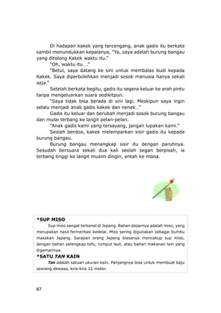 Di hadapan kakek yang tercengang, anak gadis itu berkata
il menundukkan kepalanya, “Ya, saya adalah burung bangausamb
yang ditolong Kakek waktu itu.”
“Oh, waktu itu….”
“Betul, saya datang ke sini untuk membalas budi kepada
Kakek. Saya diperbolehkan menjadi sosok manusia hanya sekal
saja.”
Setelah berkata begitu, gadis itu segera keluar ke arah pintu
tanpa mengeluarkan suara sedikitpun.
“Saya tidak bisa berada di sini gin
selalu menjadi anak gadis kakek dan nenek…
Gadis itu keluar dan berubah me
dan mulai terbang ke langit pelan-pelan.
“Anak gadis kami yang tersayang, jangan l
Seolah berdoa, kakek melemparkan sisir gadis itu k
burun
Sesud
terban
*SUP
i
lagi. Meskipun saya in
”
njadi sosok burung bangau
upakan kami.”
epada
g bangau.
Burung bangau menangkap sisir itu dengan paruhnya.
ah bersuara sekali dua kali seolah segan berpisah, ia
g tinggi ke langit musim dingin, entah ke mana.
MISO
Sup miso sangat terkenal di Jepang. Bahan dasarnya adalah miso, yang
merup buakan hasil fermentasi kedelai. Miso sering digunakan sebagai bum
masak ,an Jepang. Sarapan orang Jepang biasanya mencakup sup miso
dengan bahan pelengkap tofu, rumput laut, atau bahan makanan lain yang
digemarinya.
*SATU TAN KAIN
Tan adalah satuan ukuran kain. Panjangnya bisa untuk membuat baju
seorang dewasa, kira-kira 12 meter.
67
 