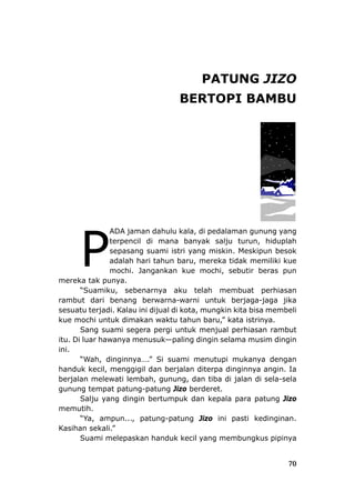 PATUNG JIZO
U
turun, hiduplah
tahun baru, mereka tidak memiliki kue
ebutir beras pun
merek
perhiasan
rambu
isa membeli
kue m
pergi untuk menjual perhiasan rambut
itu. Di —paling dingin selama musim dingin
ini.
a dengan
handu
g, dan tiba di jalan di sela-sela
gunun
kepala para patung Jizo
memu
skan handuk kecil yang membungkus pipinya
BERTOPI BAMB
ADA jaman dahulu kala, di pedalaman gunung yang
terpencil di mana banyak salju
sepasang suami istri yang miskin. Meskipun besok
adalah hariPmochi. Jangankan kue mochi, s
a tak punya.
“Suamiku, sebenarnya aku telah membuat
t dari benang berwarna-warni untuk berjaga-jaga jika
sesuatu terjadi. Kalau ini dijual di kota, mungkin kita b
ochi untuk dimakan waktu tahun baru,” kata istrinya.
Sang suami segera
luar hawanya menusuk
“Wah, dinginnya….” Si suami menutupi mukany
k kecil, menggigil dan berjalan diterpa dinginnya angin. Ia
berjalan melewati lembah, gunun
g tempat patung-patung Jizo berderet.
Salju yang dingin bertumpuk dan
tih.
“Ya, ampun..., patung-patung Jizo ini pasti kedinginan.
Kasihan sekali.”
Suami melepa
70
 