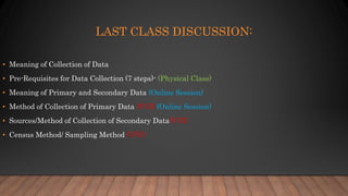 LAST CLASS DISCUSSION:
• Meaning of Collection of Data
• Pre-Requisites for Data Collection (7 steps)- (Physical Class)
• Meaning of Primary and Secondary Data (Online Session)
• Method of Collection of Primary Data (VVI) (Online Session)
• Sources/Method of Collection of Secondary Data(VVI)
• Census Method/ Sampling Method (VVI)
 