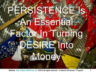 PERSISTENCE Is
  An Essential
Factor In Turning
  DESIRE Into
     Money
Website: http://InSearchOfHeroes.net ©2012 All rights reserved. * In Search Of Heroes™ Program   1
 