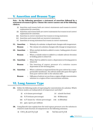 Solutions
27
V. Assertion and Reason Type
Note : In the following questions a statement of assertion followed by a
statement of reason is given. Choose the correct answer out of the following
choices.
(i) Assertion and reason both are correct statements and reason is correct
explanation for assertion.
(ii) Assertion and reason both are correct statements but reason is not correct
explanation for assertion.
(iii) Assertion is correct statement but reason is wrong statement.
(iv) Assertion and reason both are incorrect statements.
(v) Assertion is wrong statement but reason is correct statement.
51. Assertion : Molarity of a solution in liquid state changes with temperature.
Reason : The volume of a solution changes with change in temperature.
52. Assertion : When methyl alcohol is added to water, boiling point of water
increases.
Reason : When a volatile solute is added to a volatile solvent elevation
in boiling point is observed.
53. Assertion : When NaCl is added to water a depression in freezing point is
observed.
Reason : The lowering of vapour pressure of a solution causes
depression in the freezing point.
54. Assertion : When a solution is separated from the pure solvent by a semi-
permeable membrane, the solvent molecules pass through it
from pure solvent side to the solution side.
Reason : Diffusion of solvent occurs from a region of high concentration
solution to a region of low concentration solution.
VI. Long Answer Type
55. Define the following modes of expressing the concentration of a solution. Which
of these modes are independent of temperature and why?
(i) w/w (mass percentage) (v) x (mole fraction)
(ii) V/V (volume percentage) (vi) M (Molarity)
(iii) w/V (mass by volume percentage) (vii) m (Molality)
(iv) ppm. (parts per million)
56. Using Raoult’s law explain how the total vapour pressure over the solution is
related to mole fraction of components in the following solutions.
(i) CHCl3
(l) and CH2
Cl2
(l) (ii) NaCl(s) and H2
O (l)
www.tiwariacademy.com
 