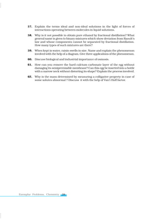 28
Exemplar Problems, Chemistry
57. Explain the terms ideal and non-ideal solutions in the light of forces of
interactions operating between molecules in liquid solutions.
58. Why is it not possible to obtain pure ethanol by fractional distillation? What
general name is given to binary mixtures which show deviation from Raoult’s
law and whose components cannot be separated by fractional distillation.
How many types of such mixtures are there?
59. When kept in water, raisin swells in size. Name and explain the phenomenon
involved with the help of a diagram. Give three applications of the phenomenon.
60. Discuss biological and industrial importance of osmosis.
61. How can you remove the hard calcium carbonate layer of the egg without
damaging its semiprermiable membrane? Can this egg be inserted into a bottle
with a narrow neck without distorting its shape? Explain the process involved.
62. Why is the mass determined by measuring a colligative property in case of
some solutes abnormal ? Discuss it with the help of Van’t Hoff factor.
www.tiwariacademy.com
 