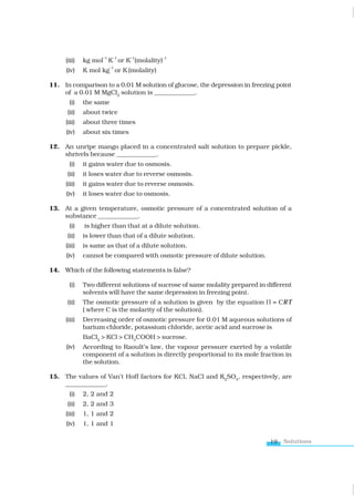 Solutions
19
(iii) kg mol
–1
K
–1
or K
–1
(molality)
–1
(iv) K mol kg
–1
or K (molality)
11. In comparison to a 0.01 M solution of glucose, the depression in freezing point
of a 0.01 M MgCl2
solution is _____________.
(i) the same
(ii) about twice
(iii) about three times
(iv) about six times
12. An unripe mango placed in a concentrated salt solution to prepare pickle,
shrivels because _____________.
(i) it gains water due to osmosis.
(ii) it loses water due to reverse osmosis.
(iii) it gains water due to reverse osmosis.
(iv) it loses water due to osmosis.
13. At a given temperature, osmotic pressure of a concentrated solution of a
substance _____________.
(i) is higher than that at a dilute solution.
(ii) is lower than that of a dilute solution.
(iii) is same as that of a dilute solution.
(iv) cannot be compared with osmotic pressure of dilute solution.
14. Which of the following statements is false?
(i) Two different solutions of sucrose of same molality prepared in different
solvents will have the same depression in freezing point.
(ii) The osmotic pressure of a solution is given by the equation Π = CRT
( where C is the molarity of the solution).
(iii) Decreasing order of osmotic pressure for 0.01 M aqueous solutions of
barium chloride, potassium chloride, acetic acid and sucrose is
BaCl2
> KCl > CH3
COOH > sucrose.
(iv) According to Raoult’s law, the vapour pressure exerted by a volatile
component of a solution is directly proportional to its mole fraction in
the solution.
15. The values of Van’t Hoff factors for KCl, NaCl and K2
SO4
, respectively, are
_____________.
(i) 2, 2 and 2
(ii) 2, 2 and 3
(iii) 1, 1 and 2
(iv) 1, 1 and 1
www.tiwariacademy.com
 