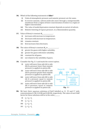 20
Exemplar Problems, Chemistry
16. Which of the following statements is false?
(i) Units of atmospheric pressure and osmotic pressure are the same.
(ii) In reverse osmosis, solvent molecules move through a semipermeable
membrane from a region of lower concentration of solute to a region of
higher concentration.
(iii) The value of molal depression constant depends on nature of solvent.
(iv) Relative lowering of vapour pressure, is a dimensionless quantity.
17. Value of Henry’s constant KH
____________.
(i) increases with increase in temperature.
(ii) decreases with increase in temperature.
(iii) remains constant.
(iv) first increases then decreases.
18. The value of Henry’s constant KH
is _____________.
(i) greater for gases with higher solubility.
(ii) greater for gases with lower solubility.
(iii) constant for all gases.
(iv) not related to the solubility of gases.
19. Consider the Fig. 2.1 and mark the correct option.
(i) water will move from side (A) to side
(B) if a pressure lower than osmotic
pressure is applied on piston (B).
(ii) water will move from side (B) to side
(A) if a pressure greater than osmotic
pressure is applied on piston (B).
(iii) water will move from side (B) to side
(A) if a pressure equal to osmotic
pressure is applied on piston (B).
(iv) water will move from side (A) to side
(B) if pressure equal to osmotic
pressure is applied on piston (A).
20. We have three aqueous solutions of NaCl labelled as ‘A’, ‘B’ and ‘C’ with
concentrations 0.1M, 0.01M and 0.001M, respectively. The value of van’t Hoff
factor for these solutions will be in the order______.
(i) iA
< iB
< iC
(ii) iA
> iB
> iC
(iii) iA
= iB
= iC
(iv) iA
< iB
> iC
Fig. 2.1
www.tiwariacademy.com
 