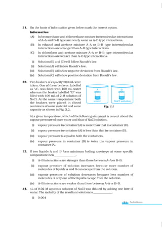 Solutions
21
21. On the basis of information given below mark the correct option.
Information:
(A) In bromoethane and chloroethane mixture intermolecular interactions
of A–A and B–B type are nearly same as A–B type interactions.
(B) In ethanol and acetone mixture A–A or B–B type intermolecular
interactions are stronger than A–B type interactions.
(C) In chloroform and acetone mixture A–A or B–B type intermolecular
interactions are weaker than A–B type interactions.
(i) Solution (B) and (C) will follow Raoult’s law.
(ii) Solution (A) will follow Raoult’s law.
(iii) Solution (B) will show negative deviation from Raoult’s law.
(iv) Solution (C) will show positive deviation from Raoult’s law.
22. Two beakers of capacity 500 mL were
taken. One of these beakers, labelled
as “A”, was filled with 400 mL water
whereas the beaker labelled “B” was
filled with 400 mL of 2 M solution of
NaCl. At the same temperature both
the beakers were placed in closed
containers of same material and same
capacity as shown in Fig. 2.2.
At a given temperature, which of the following statement is correct about the
vapour pressure of pure water and that of NaCl solution.
(i) vapour pressure in container (A) is more than that in container (B).
(ii) vapour pressure in container (A) is less than that in container (B).
(iii) vapour pressure is equal in both the containers.
(iv) vapour pressure in container (B) is twice the vapour pressure in
container (A).
23. If two liquids A and B form minimum boiling azeotrope at some specific
composition then _______________.
(i) A–B interactions are stronger than those between A–A or B–B.
(ii) vapour pressure of solution increases because more number of
molecules of liquids A and B can escape from the solution.
(iii) vapour pressure of solution decreases because less number of
molecules of only one of the liquids escape from the solution.
(iv) A–B interactions are weaker than those between A–A or B–B.
24. 4L of 0.02 M aqueous solution of NaCl was diluted by adding one litre of
water. The molality of the resultant solution is _____________.
(i) 0.004
Fig. 2.2
www.tiwariacademy.com
 