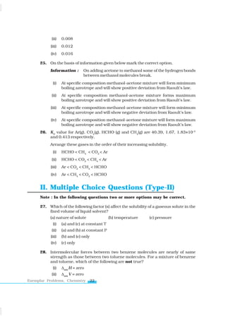 22
Exemplar Problems, Chemistry
(ii) 0.008
(iii) 0.012
(iv) 0.016
25. On the basis of information given below mark the correct option.
Information : On adding acetone to methanol some of the hydrogen bonds
between methanol molecules break.
(i) At specific composition methanol-acetone mixture will form minimum
boiling azeotrope and will show positive deviation from Raoult’s law.
(ii) At specific composition methanol-acetone mixture forms maximum
boiling azeotrope and will show positive deviation from Raoult’s law.
(iii) At specific composition methanol-acetone mixture will form minimum
boiling azeotrope and will show negative deviation from Raoult’s law.
(iv) At specific composition methanol-acetone mixture will form maximum
boiling azeotrope and will show negative deviation from Raoult’s law.
26. KH
value for Ar(g), CO2
(g), HCHO (g) and CH4
(g) are 40.39, 1.67, 1.83×10–5
and 0.413 respectively.
Arrange these gases in the order of their increasing solubility.
(i) HCHO < CH4
< CO2
< Ar
(ii) HCHO < CO2
< CH4
< Ar
(iii) Ar < CO2
< CH4
< HCHO
(iv) Ar < CH4
< CO2
< HCHO
II. Multiple Choice Questions (Type-II)
Note : In the following questions two or more options may be correct.
27. Which of the following factor (s) affect the solubility of a gaseous solute in the
fixed volume of liquid solvent?
(a) nature of solute (b) temperature (c) pressure
(i) (a) and (c) at constant T
(ii) (a) and (b) at constant P
(iii) (b) and (c) only
(iv) (c) only
28. Intermolecular forces between two benzene molecules are nearly of same
strength as those between two toluene molecules. For a mixture of benzene
and toluene, which of the following are not true?
(i) Δmix
H = zero
(ii) Δmix
V = zero
www.tiwariacademy.com
 
